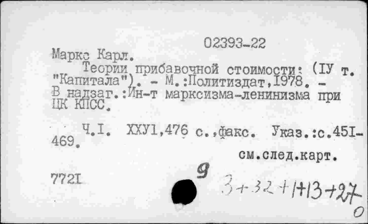 ﻿02393-22 Маркс Карл.
Теории прибавочной стоимости? (ТУ т. "Капитала”). - М.Политиздат»1978. « на^заг.;Ин-т марксизма-ленинизма при
.4.1. ХХУ1,476 с.»факс. Указ.:с.451-469.
см.след.карт.
е9 3- >■: I /+В^
о